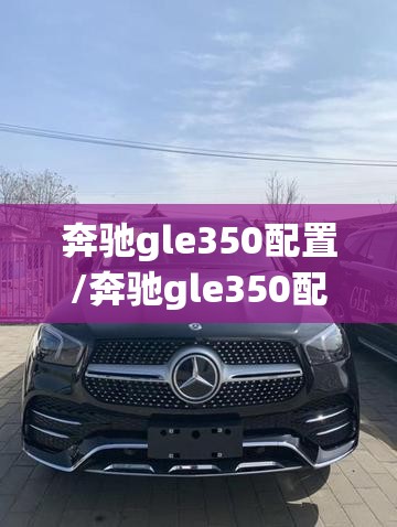 奔驰gle350配置/奔驰gle350配置和报价 奔驰gle350配置/奔驰gle350配置和报价