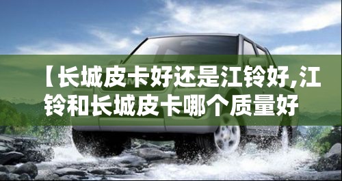 【长城皮卡好还是江铃好,江铃和长城皮卡哪个质量好】 【长城皮卡好还是江铃好,江铃和长城皮卡哪个质量好】