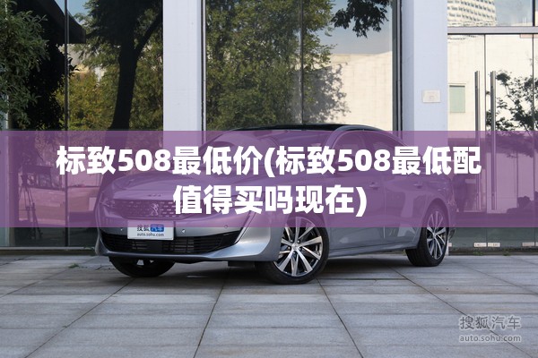 标致508最低价(标致508最低配值得买吗现在)