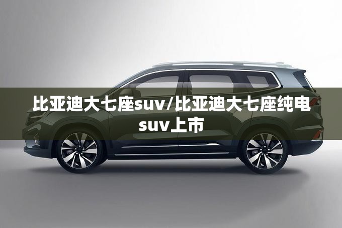 比亚迪大七座suv/比亚迪大七座纯电suv上市