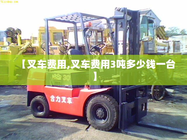 【叉车费用,叉车费用3吨多少钱一台】 【叉车费用,叉车费用3吨多少钱一台】