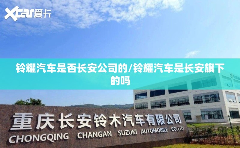 铃耀汽车是否长安公司的/铃耀汽车是长安旗下的吗