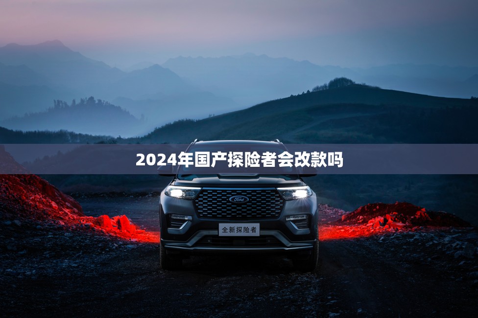 2024年国产探险者会改款吗/2024款探险者的缺点太严重了 2024年国产探险者会改款吗/2024款探险者的缺点太严重了