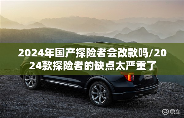2024年国产探险者会改款吗/2024款探险者的缺点太严重了 2024年国产探险者会改款吗/2024款探险者的缺点太严重了