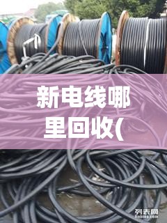 新电线哪里回收(新电线回收多少钱一卷) 新电线哪里回收(新电线回收多少钱一卷)