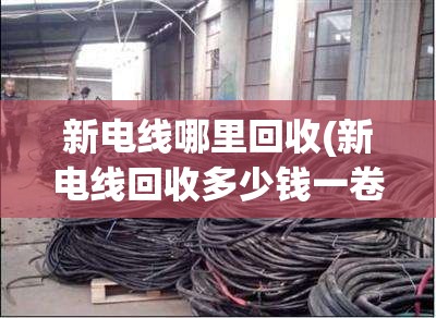 新电线哪里回收(新电线回收多少钱一卷) 新电线哪里回收(新电线回收多少钱一卷)