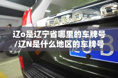辽o是辽宁省哪里的车牌号/辽N是什么地区的车牌号