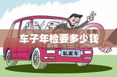 车子年检要多少钱(车子年检要多少钱一次)