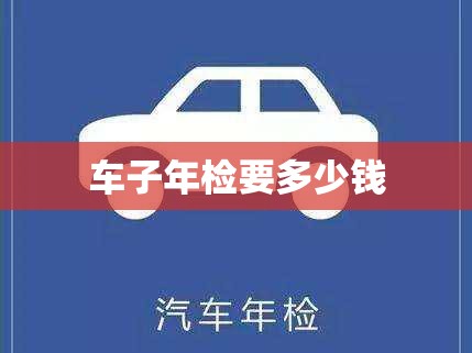 车子年检要多少钱(车子年检要多少钱一次)