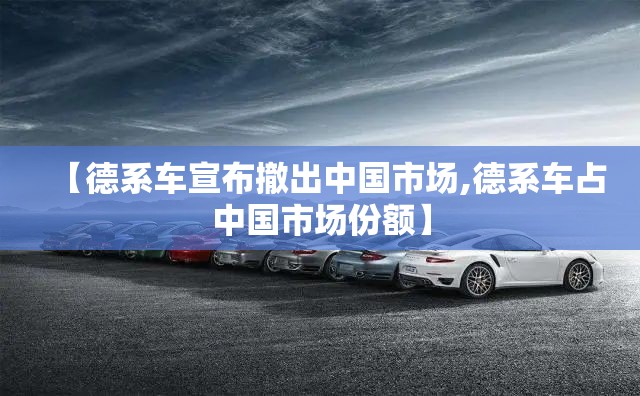 【德系车宣布撤出中国市场,德系车占中国市场份额】