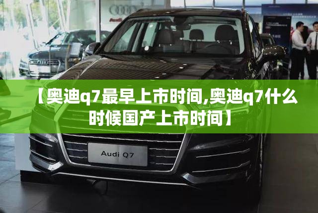 【奥迪q7最早上市时间,奥迪q7什么时候国产上市时间】 【奥迪q7最早上市时间,奥迪q7什么时候国产上市时间】