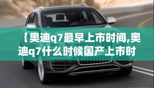 【奥迪q7最早上市时间,奥迪q7什么时候国产上市时间】 【奥迪q7最早上市时间,奥迪q7什么时候国产上市时间】