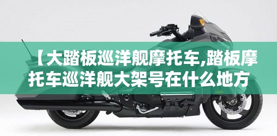 【大踏板巡洋舰摩托车,踏板摩托车巡洋舰大架号在什么地方】 【大踏板巡洋舰摩托车,踏板摩托车巡洋舰大架号在什么地方】