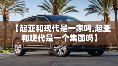 【起亚和现代是一家吗,起亚和现代是一个集团吗】 【起亚和现代是一家吗,起亚和现代是一个集团吗】