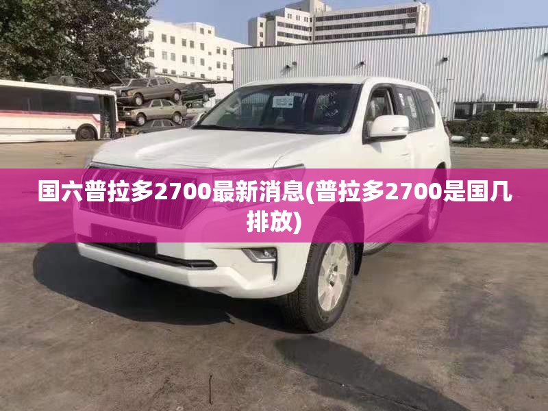 国六普拉多2700最新消息(普拉多2700是国几排放)