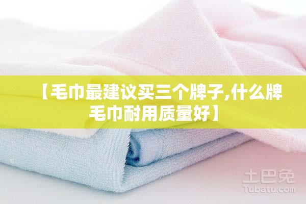 【毛巾最建议买三个牌子,什么牌毛巾耐用质量好】 【毛巾最建议买三个牌子,什么牌毛巾耐用质量好】