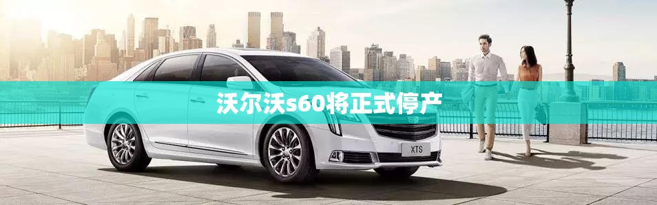 【沃尔沃s60将正式停产,沃尔沃S60正式上市】 【沃尔沃s60将正式停产,沃尔沃S60正式上市】