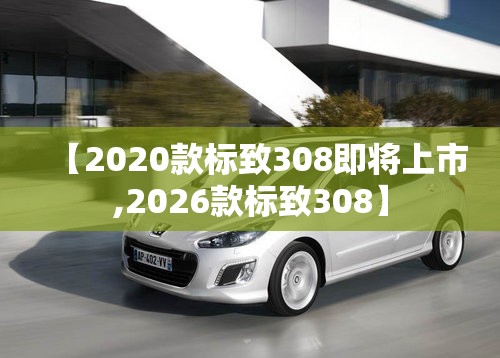 【2020款标致308即将上市,2026款标致308】