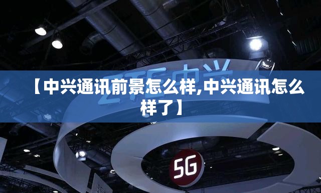 【中兴通讯前景怎么样,中兴通讯怎么样了】 【中兴通讯前景怎么样,中兴通讯怎么样了】